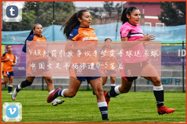 VAR判罚引发争议李梦雯手球送点球中国女足半场惨遭0-5落后